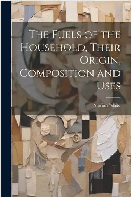 The Fuels of the Household, Their Origin, Composition and Uses by White, Marian