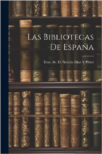 Las Bibliotecas de España by D. Nicolás Díaz Y. Pérez, Ilmo, Sr.