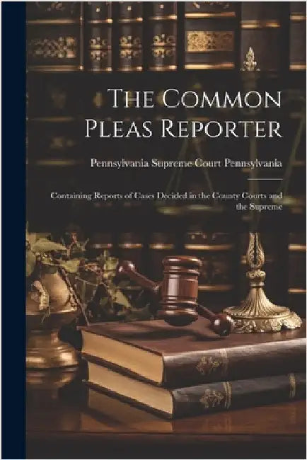 The Common Pleas Reporter: Containing Reports of Cases Decided in the County Courts and the Supreme by Pennsylvania Supreme Court, Pennsylva