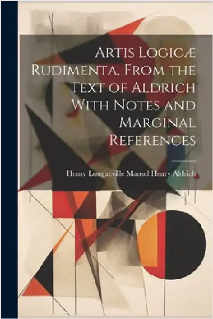 Artis Logicæ Rudimenta, From the Text of Aldrich With Notes and Marginal References by Aldrich, Henry Longueville Mansel He