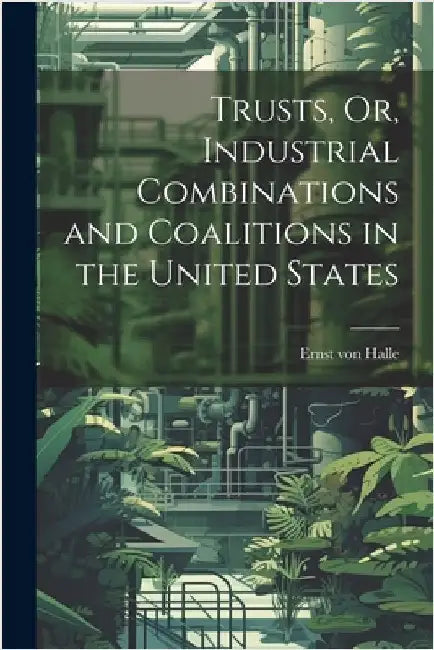 Trusts, Or, Industrial Combinations and Coalitions in the United States by Halle, Ernst Von