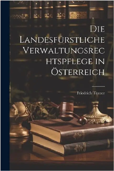 Die Landesfürstliche Verwaltungsrechtspflege in Österreich by Tezner, Friedrich
