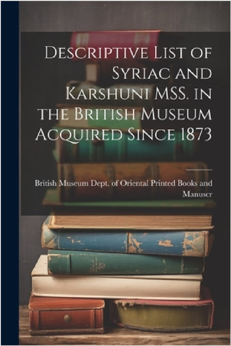 Descriptive List of Syriac and Karshuni MSS. in the British Museum Acquired Since 1873 by Museum Dept of Oriental Printed Book