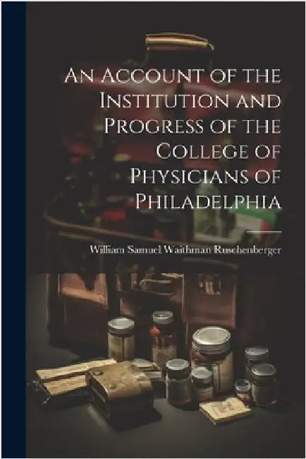 An Account of the Institution and Progress of the College of Physicians of Philadelphia by Samuel Waithman Ruschenberger, William
