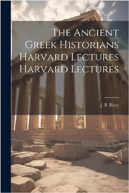 The Ancient Greek Historians Harvard Lectures Harvard Lectures by Bury, J. B.