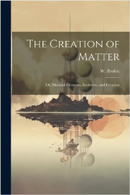 The Creation of Matter; or, Material Elements, Evolution, and Creation by Profeit, W.