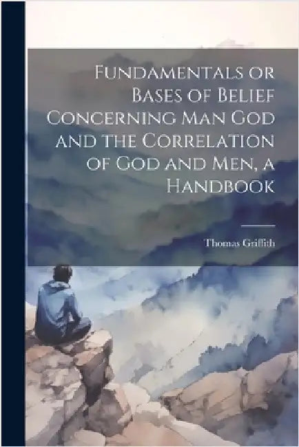Fundamentals or Bases of Belief Concerning Man God and the Correlation of God and Men, a Handbook by Griffith, Thomas