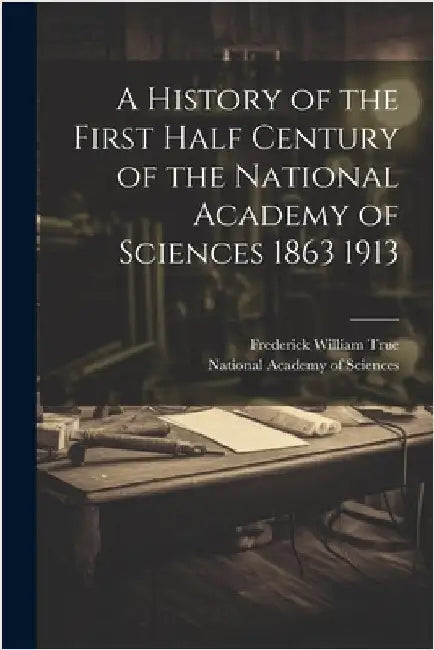A History of the First Half Century of the National Academy of Sciences 1863 1913 by True, Frederick William