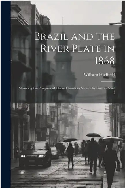 Brazil and the River Plate in 1868: Showing the Progress of Those Countries Since his Former Visit I by Hadfield, William