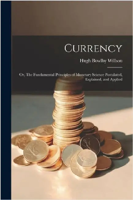 Currency; or, The Fundamental Principles of Monetary Science Postulated, Explained, and Applied by Willson, Hugh Bowlby