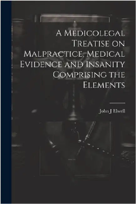 A Medicolegal Treatise on Malpractice, Medical Evidence and Insanity Comprising the Elements by Elwell, John J.