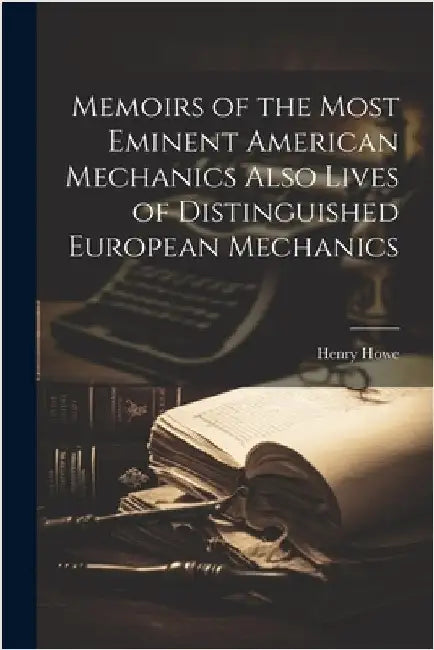 Memoirs of the Most Eminent American Mechanics Also Lives of Distinguished European Mechanics by Howe, Henry