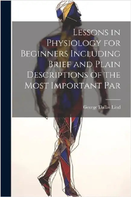 Lessons in Physiology for Beginners Including Brief and Plain Descriptions of the Most Important Par by Lind, George Dallas
