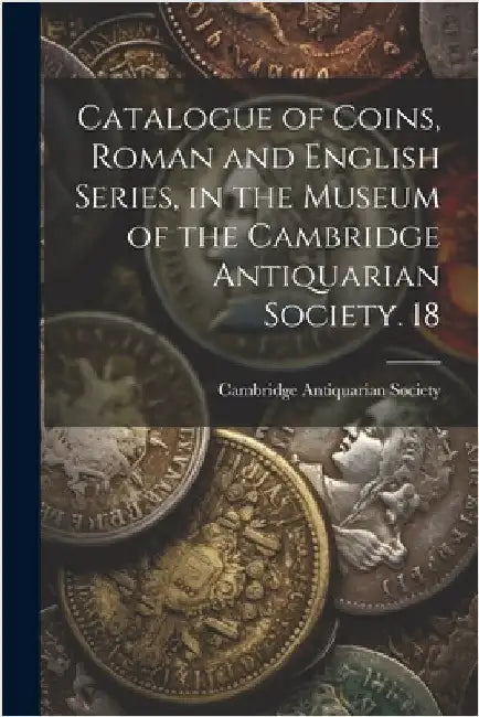 Catalogue of Coins, Roman and English Series, in the Museum of the Cambridge Antiquarian Society. 18 by Cambridge Antiquarian Society (Cambri