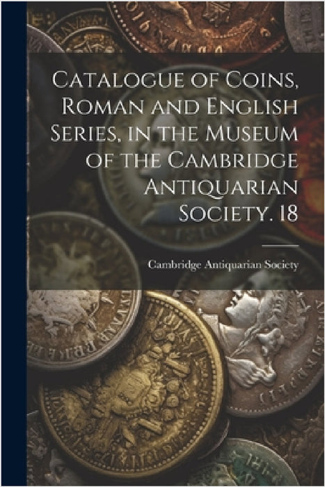 Catalogue of Coins, Roman and English Series, in the Museum of the Cambridge Antiquarian Society. 18 by Cambridge Antiquarian Society (Cambri