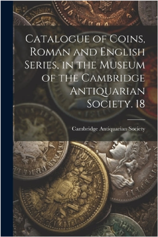 Catalogue of Coins, Roman and English Series, in the Museum of the Cambridge Antiquarian Society. 18 by Cambridge Antiquarian Society (Cambri