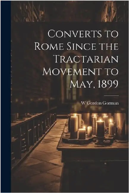 Converts to Rome Since the Tractarian Movement to May, 1899 by Gorman, W. Gordon