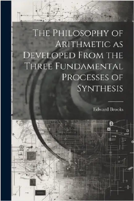 The Philosophy of Arithmetic as Developed From the Three Fundamental Processes of Synthesis by Brooks, Edward