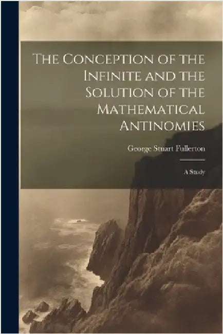 The Conception of the Infinite and the Solution of the Mathematical Antinomies [microform]: A Study by Fullerton, George Stuart