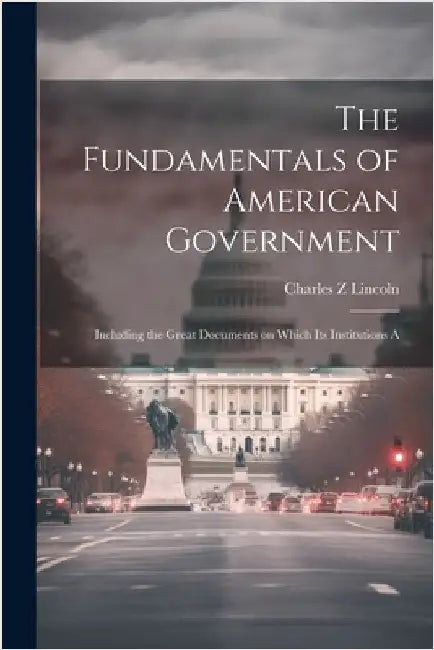 The Fundamentals of American Government: Including the Great Documents on Which its Institutions A by Lincoln, Charles Z.