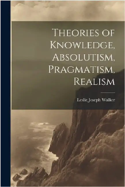 Theories of Knowledge, Absolutism, Pragmatism, Realism by Walker, Leslie Joseph