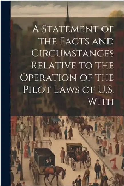 A Statement of the Facts and Circumstances Relative to the Operation of the Pilot Laws of U.S. With by Anonymous