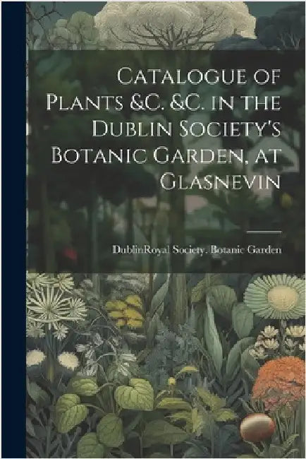 Catalogue of Plants &C. &C. in the Dublin Society's Botanic Garden, at Glasnevin by Dublin (Ireland) Royal Society Bota