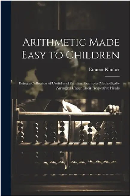 Arithmetic Made Easy to Children: Being a Collection of Useful and Familiar Examples Methodically Arranged Under Their Respective Heads by Kimber, Emmor