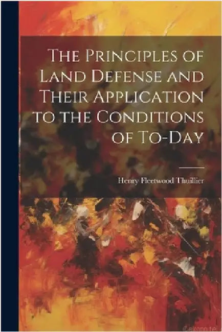 The Principles of Land Defense and Their Application to the Conditions of To-Day by Thuillier, Henry Fleetwood
