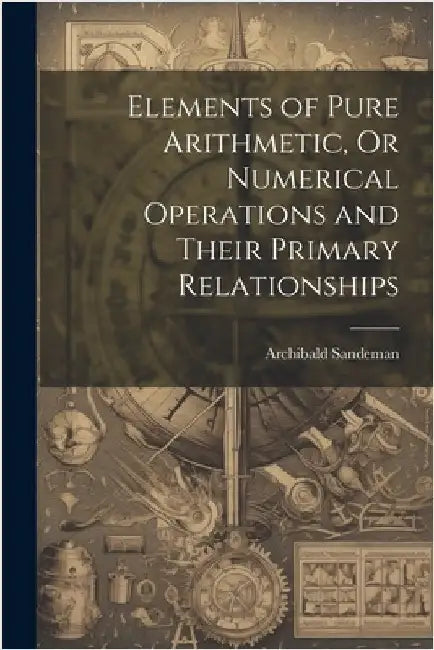 Elements of Pure Arithmetic, Or Numerical Operations and Their Primary Relationships by Sandeman, Archibald