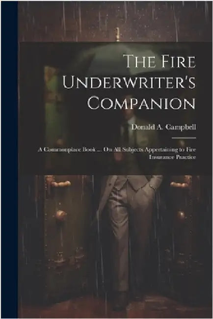 The Fire Underwriter's Companion: A Commonplace Book ... On All Subjects Appertaining to Fire Insurance Practice by Campbell, Donald A.