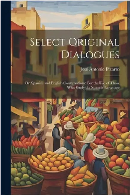 Select Original Dialogues: Or, Spanish and English Conversations: For the Use of Those Who Study the Spanish Language by Pizarro, José Antonio