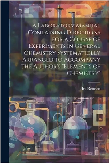A Laboratory Manual Containing Directions for a Course of Experiments in General Chemistry Systematiclly Arranged to Accompany the Author's "Elements by Remsen, Ira