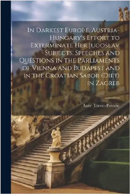 In Darkest Europe. Austria-Hungary's Effort to Exterminate her Jugoslav Subjects. Speeches and Questions in the Parliaments of Vienna and Budapest and by Tresic-Pavicic, Ante