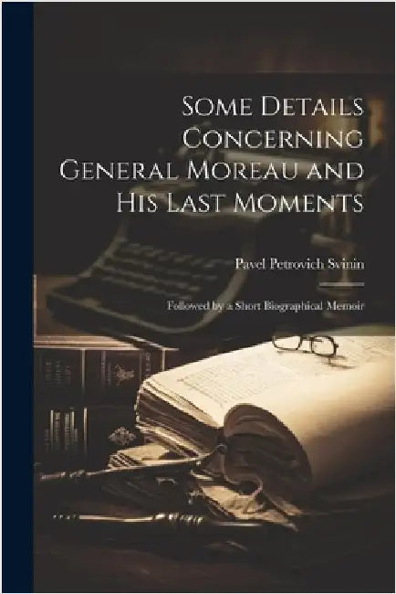 Some Details Concerning General Moreau and his Last Moments: Followed by a Short Biographical Memoir by Svinin, Pavel Petrovich