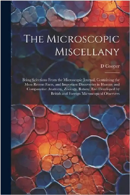 The Microscopic Miscellany; Being Selections From the Microscopic Journal, Containing the Most Recent Facts, and Important Discoveries in Human and Co by Cooper, D.