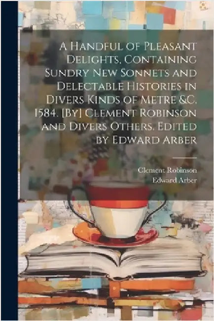A Handful of Pleasant Delights, Containing Sundry new Sonnets and Delectable Histories in Divers Kinds of Metre &c. 1584. [By] Clement Robinson and Di by Arber, Edward