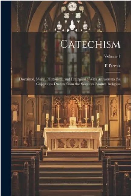 Catechism: Doctrinal, Moral, Historical, and Liturgical: With Answers to the Objections Drawn From the Sciences Against Religion; Volume 1 by Power, P. 1862-1951
