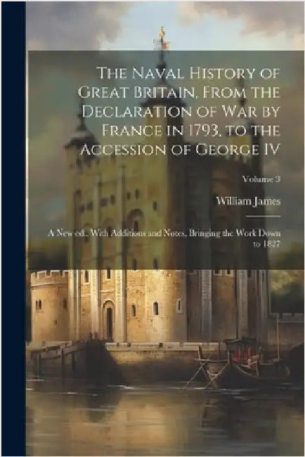 The Naval History of Great Britain, From the Declaration of war by France in 1793, to the Accession of George IV: A new ed., With Additions and Notes, by James, William