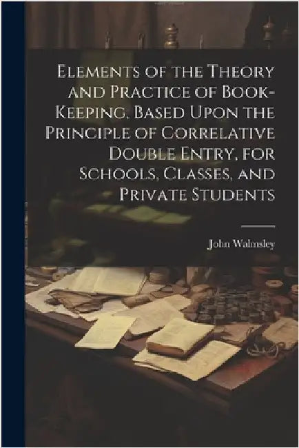 Elements of the Theory and Practice of Book-keeping, Based Upon the Principle of Correlative Double Entry, for Schools, Classes, and Private Students by Walmsley, John