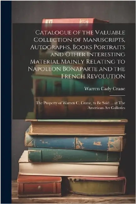 Catalogue of the Valuable Collection of Manuscripts, Autographs, Books Portraits and Other Interesting Material Mainly Relating to Napoleon Bonaparte by Crane, Warren Cady