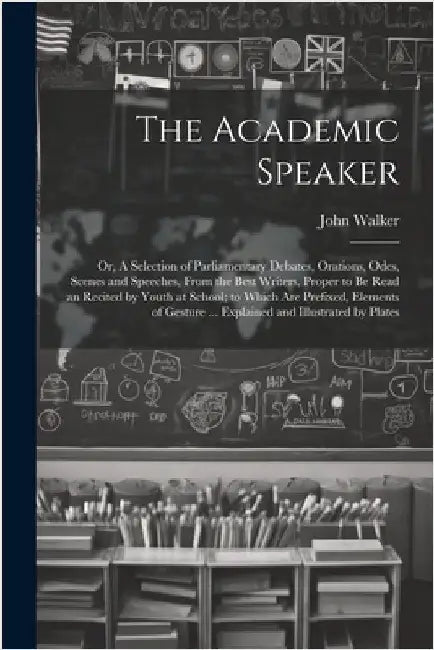 The Academic Speaker; or, A Selection of Parliamentary Debates, Orations, Odes, Scenes and Speeches, From the Best Writers, Proper to be Read an Recit by Walker, John