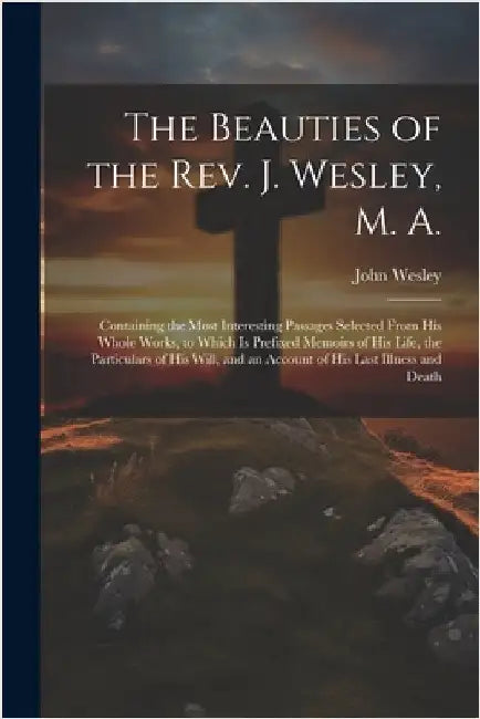 The Beauties of the Rev. J. Wesley, M. A.: Containing the Most Interesting Passages Selected From his Whole Works, to Which is Prefixed Memoirs of his by Wesley, John