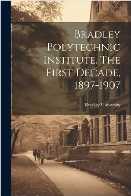 Bradley Polytechnic Institute. The First Decade, 1897-1907 by Bradley University