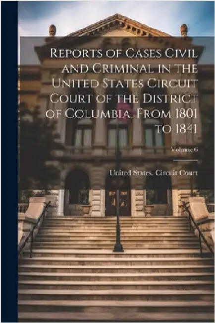 Reports of Cases Civil and Criminal in the United States Circuit Court of the District of Columbia, From 1801 to 1841; Volume 6 by United States Circuit Court (Distric