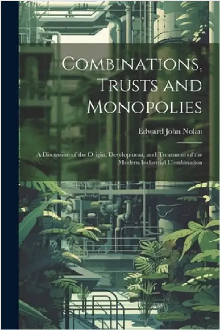 Combinations, Trusts and Monopolies; a Discussion of the Origin, Development, and Treatment of the Modern Industrial Combination by Nolan, Edward John