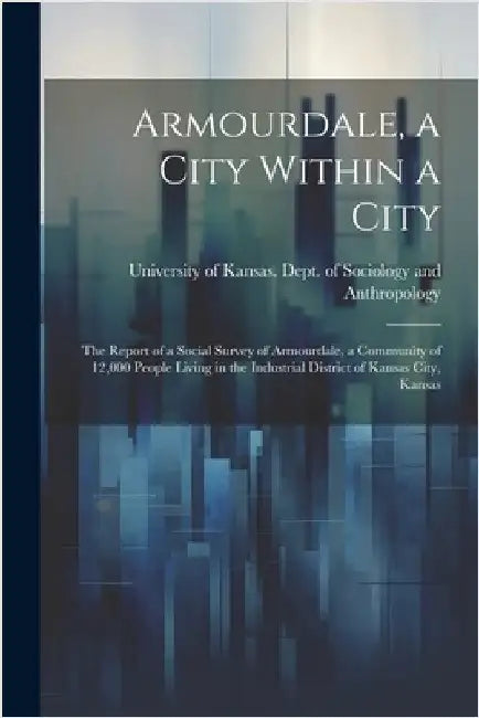 Armourdale, a City Within a City; the Report of a Social Survey of Armourdale, a Community of 12,000 People Living in the Industrial District of Kansa by University of Kansas Dept of Sociol