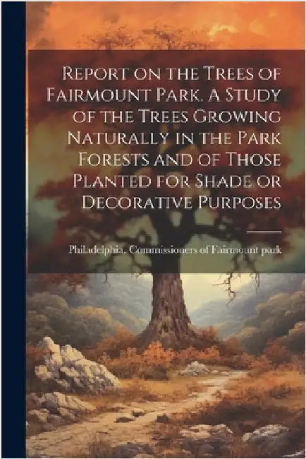 Report on the Trees of Fairmount Park. A Study of the Trees Growing Naturally in the Park Forests and of Those Planted for Shade or Decorative Purpose by Philadelphia Commissioners of Fairmo