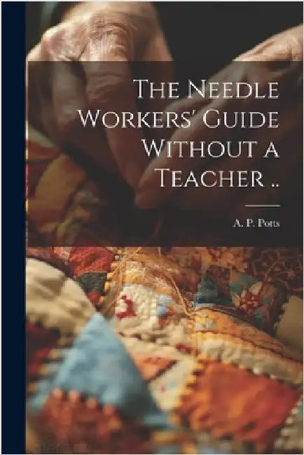 The Needle Workers' Guide Without a Teacher .. by Potts, A. P. [From Old Catalog]