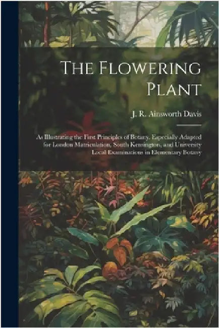 The Flowering Plant: As Illustrating the First Principles of Botany. Especially Adapted for London Matriculation, South Kensington, and Uni by Ainsworth Davis, J. R. 1861-1934